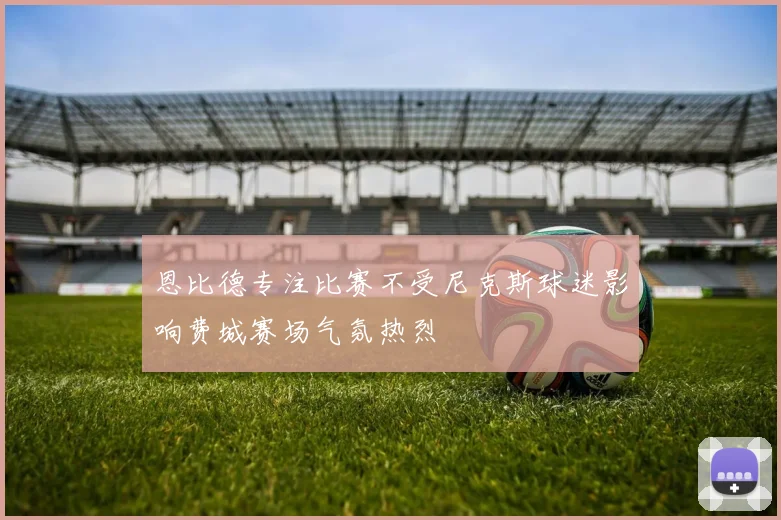恩比德专注比赛不受尼克斯球迷影响费城赛场气氛热烈