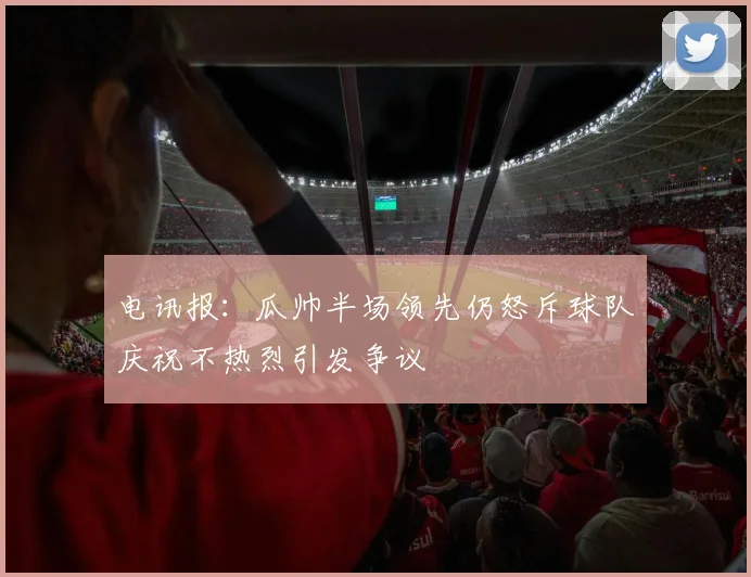 电讯报：瓜帅半场领先仍怒斥球队庆祝不热烈引发争议