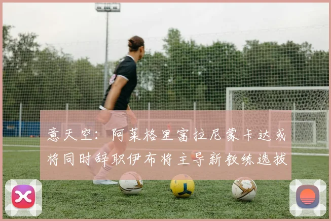 意天空：阿莱格里富拉尼蒙卡达或将同时辞职伊布将主导新教练选拔工作