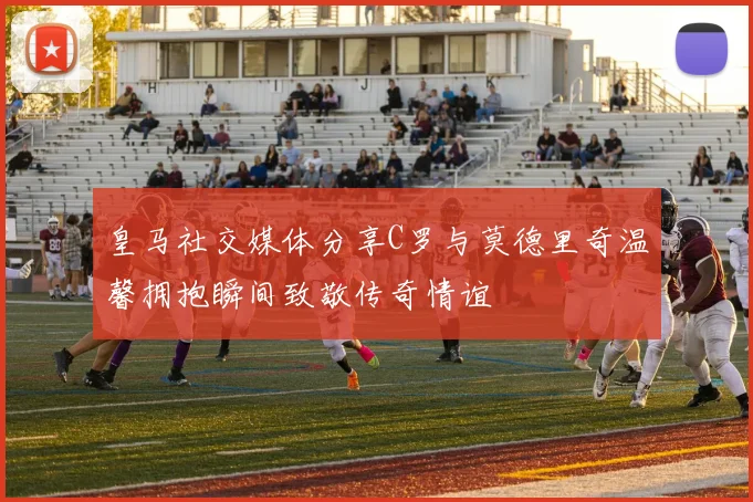 皇马社交媒体分享C罗与莫德里奇温馨拥抱瞬间致敬传奇情谊