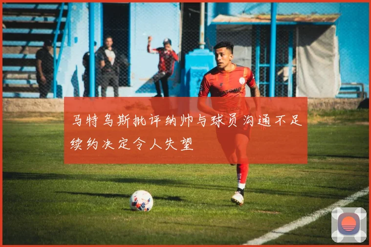 马特乌斯批评纳帅与球员沟通不足续约决定令人失望