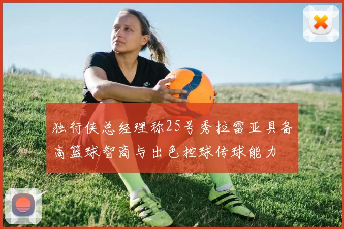 独行侠总经理称25号秀拉雷亚具备高篮球智商与出色控球传球能力