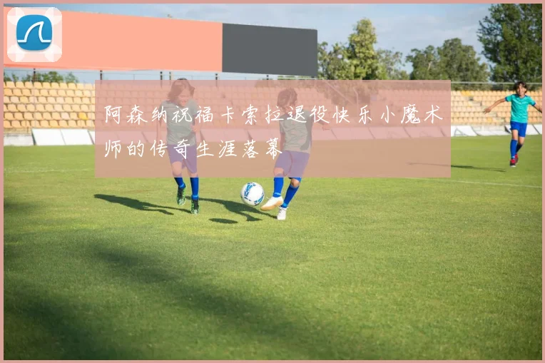 阿森纳祝福卡索拉退役快乐小魔术师的传奇生涯落幕