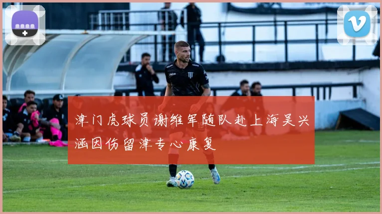 津门虎球员谢维军随队赴上海吴兴涵因伤留津专心康复