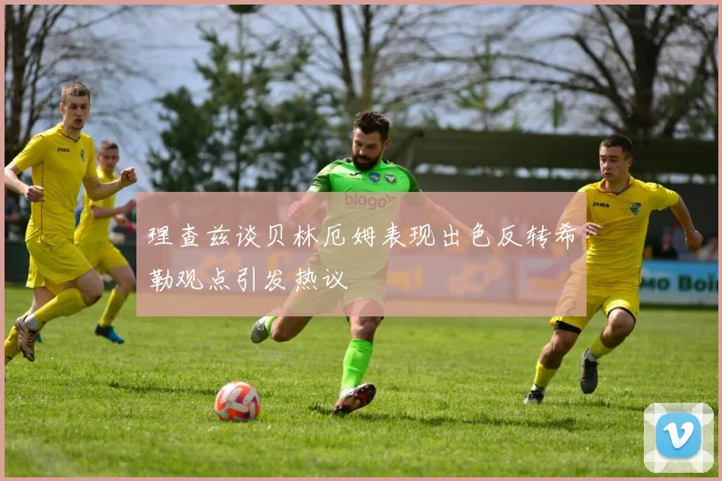 理查兹谈贝林厄姆表现出色反转希勒观点引发热议