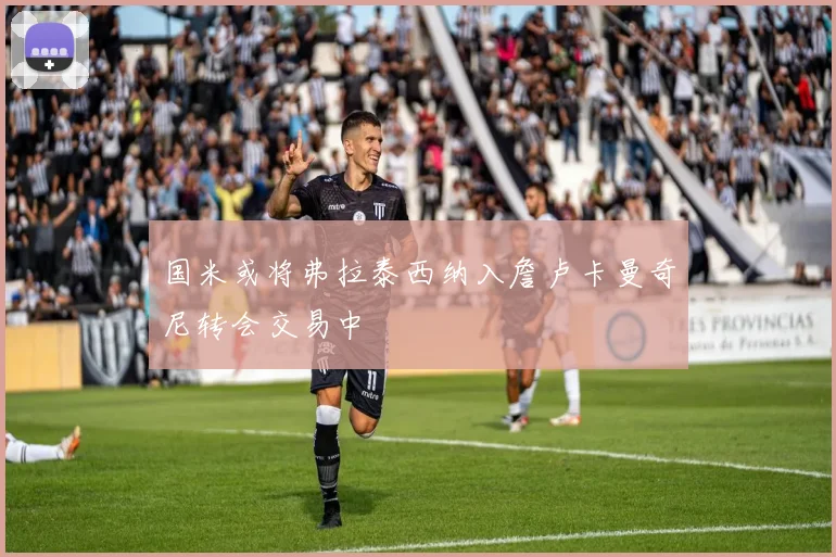 国米或将弗拉泰西纳入詹卢卡曼奇尼转会交易中